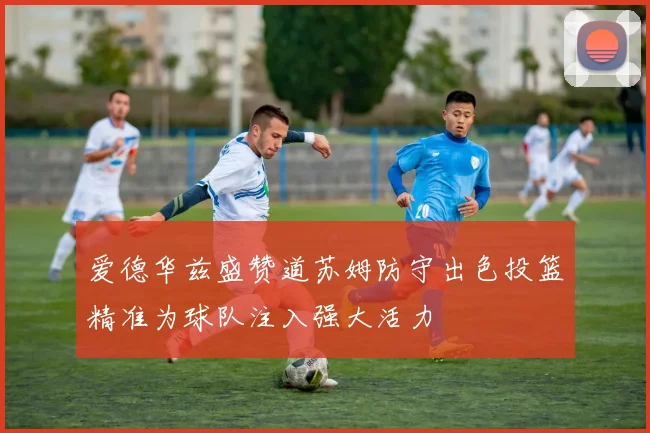 爱德华兹盛赞道苏姆防守出色投篮精准为球队注入强大活力