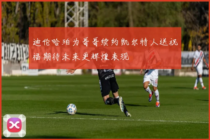 迪伦哈珀为哥哥续约凯尔特人送祝福期待未来更辉煌表现