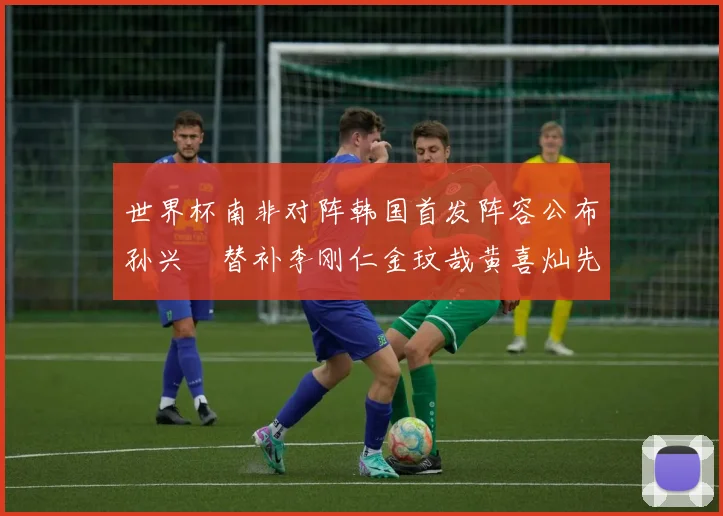 世界杯南非对阵韩国首发阵容公布孙兴慜替补李刚仁金玟哉黄喜灿先发