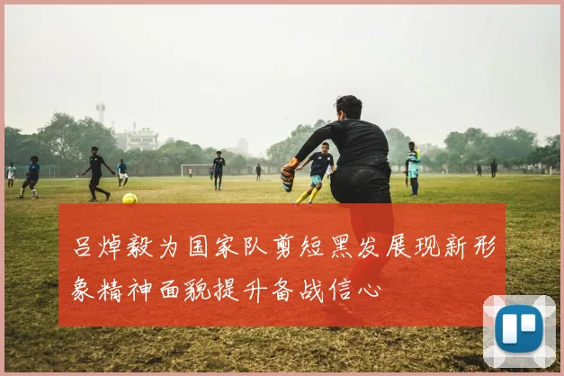 吕焯毅为国家队剪短黑发展现新形象精神面貌提升备战信心