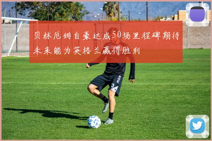 贝林厄姆自豪达成50场里程碑期待未来能为英格兰赢得胜利