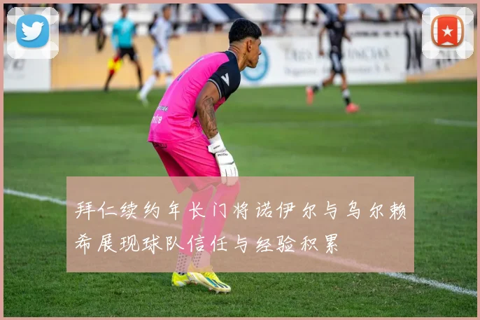 拜仁续约年长门将诺伊尔与乌尔赖希展现球队信任与经验积累