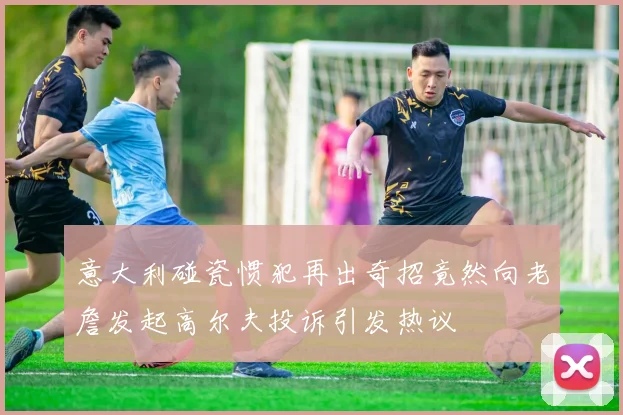 意大利碰瓷惯犯再出奇招竟然向老詹发起高尔夫投诉引发热议
