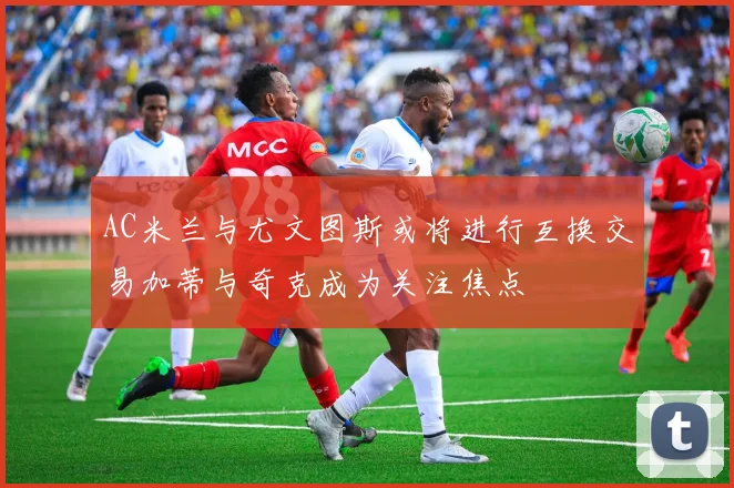 AC米兰与尤文图斯或将进行互换交易加蒂与奇克成为关注焦点