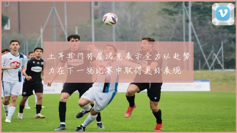 土耳其门将居诺克表示全力以赴努力在下一场比赛中取得更好表现