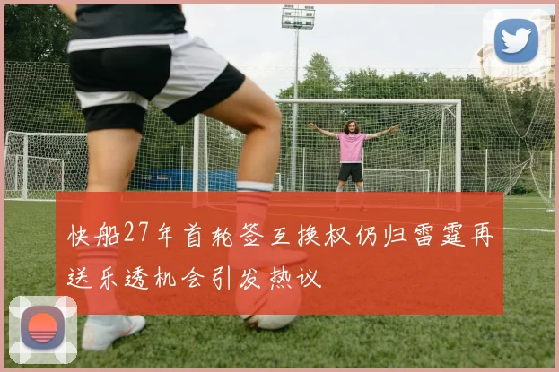 快船27年首轮签互换权仍归雷霆再送乐透机会引发热议