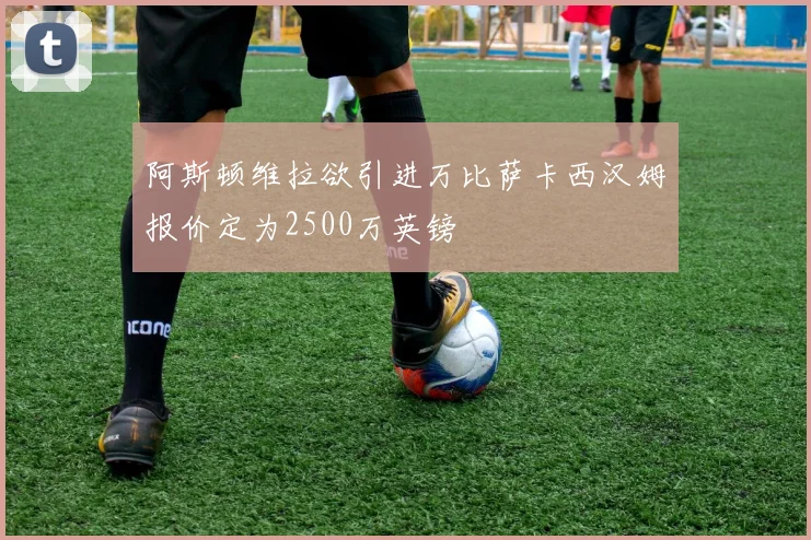 阿斯顿维拉欲引进万比萨卡西汉姆报价定为2500万英镑