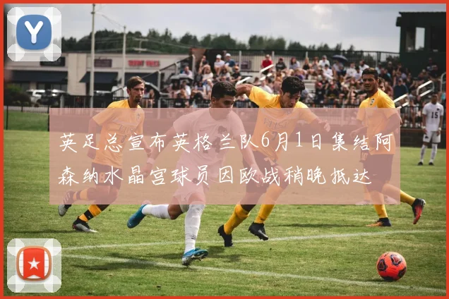 英足总宣布英格兰队6月1日集结阿森纳水晶宫球员因欧战稍晚抵达
