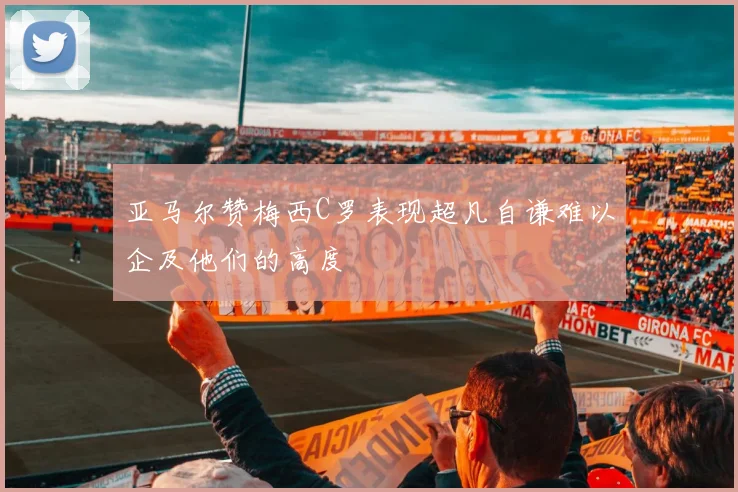 亚马尔赞梅西C罗表现超凡自谦难以企及他们的高度