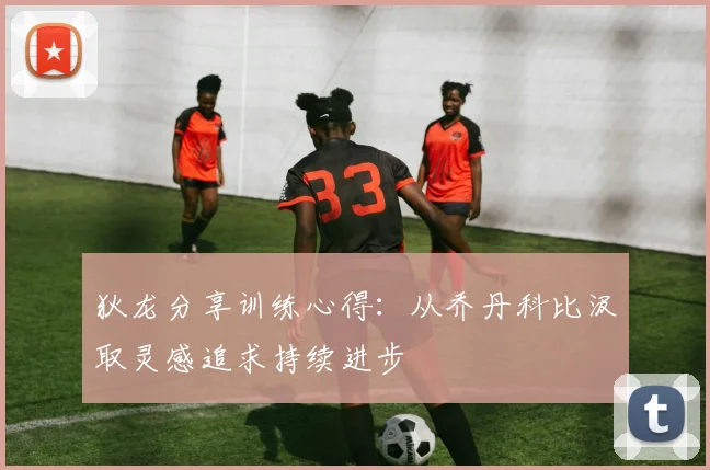 狄龙分享训练心得：从乔丹科比汲取灵感追求持续进步