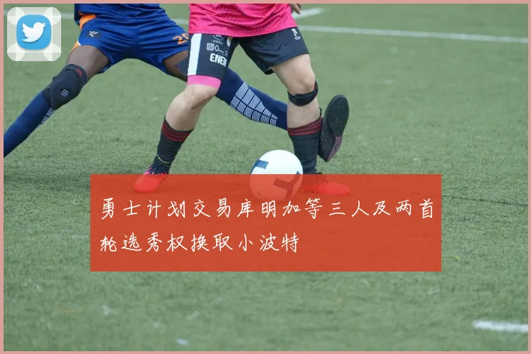 勇士计划交易库明加等三人及两首轮选秀权换取小波特