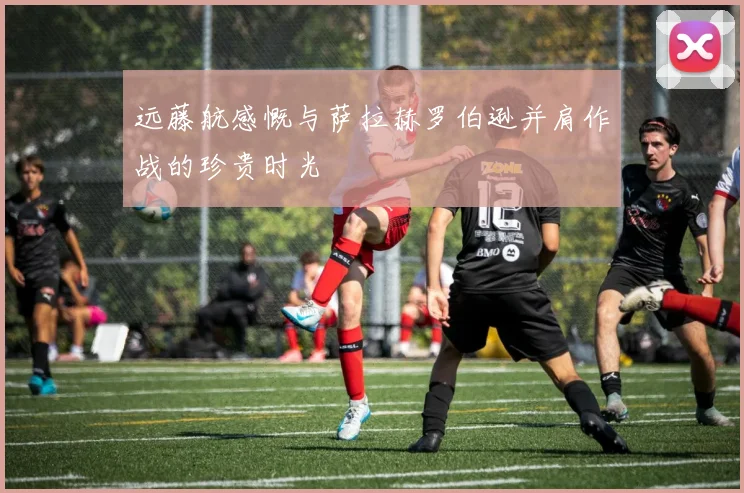 远藤航感慨与萨拉赫罗伯逊并肩作战的珍贵时光
