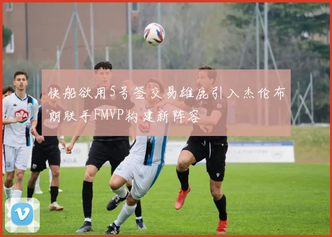 快船欲用5号签交易雄鹿引入杰伦布朗联手FMVP构建新阵容