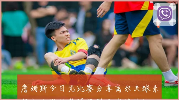 詹姆斯今日无比赛分享高尔夫球乐趣与冰浴恢复瞬间引发球迷热议