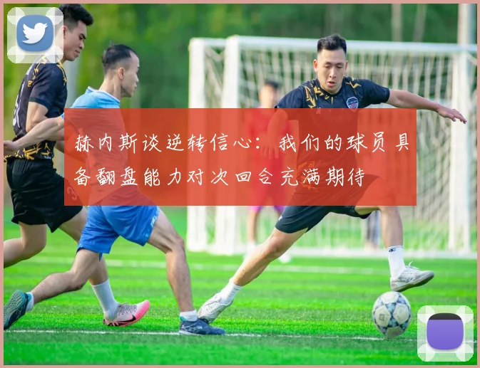 赫内斯谈逆转信心：我们的球员具备翻盘能力对次回合充满期待