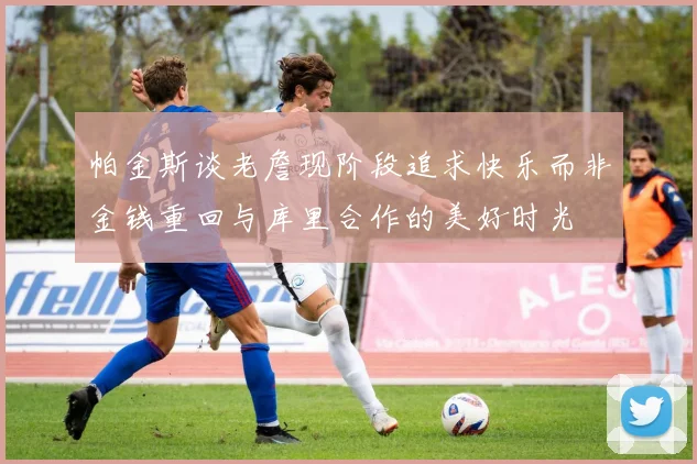 帕金斯谈老詹现阶段追求快乐而非金钱重回与库里合作的美好时光