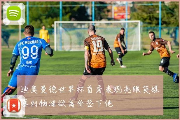 迪奥曼德世界杯首秀表现亮眼英媒曝利物浦欲高价签下他