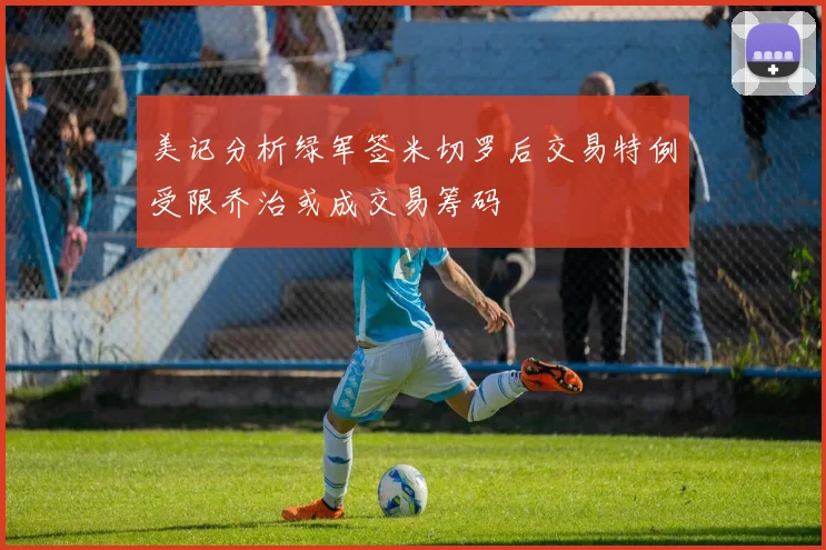 美记分析绿军签米切罗后交易特例受限乔治或成交易筹码
