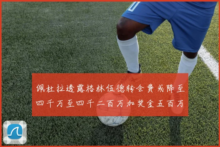 佩杜拉透露格林伍德转会费或降至四千万至四千二百万加奖金五百万至六百万