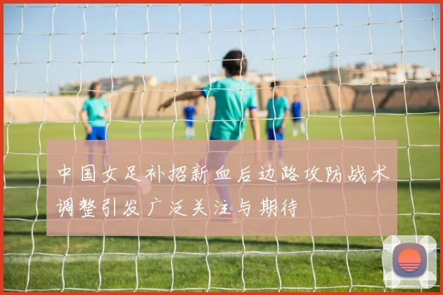 中国女足补招新血后边路攻防战术调整引发广泛关注与期待