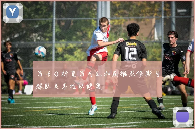 马卡分析皇马内乱加剧维尼修斯与球队关系难以修复