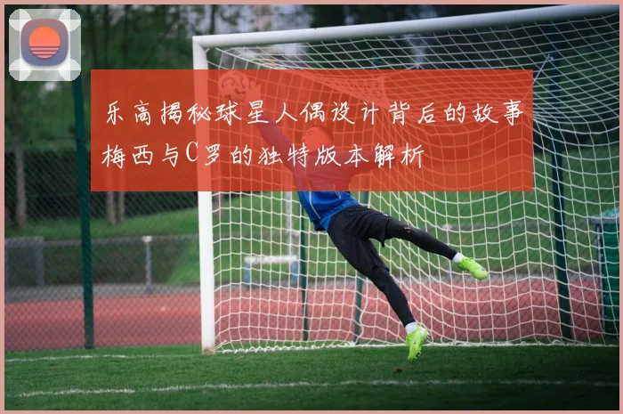 乐高揭秘球星人偶设计背后的故事梅西与C罗的独特版本解析